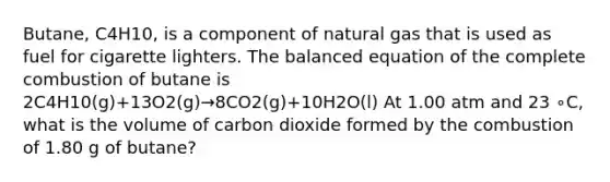 Butane, C4H10, is a component of natural gas that is used as fuel for cigarette lighters. The balanced equation of the complete combustion of butane is 2C4H10(g)+13O2(g)→8CO2(g)+10H2O(l) At 1.00 atm and 23 ∘C, what is the volume of carbon dioxide formed by the combustion of 1.80 g of butane?