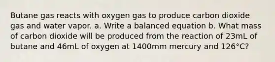 Butane gas reacts with oxygen gas to produce carbon dioxide gas and water vapor. a. Write a balanced equation b. What mass of carbon dioxide will be produced from the reaction of 23mL of butane and 46mL of oxygen at 1400mm mercury and 126°C?