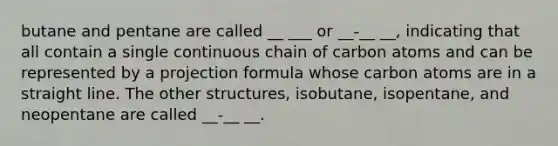 butane and pentane are called __ ___ or __-__ __, indicating that all contain a single continuous chain of carbon atoms and can be represented by a projection formula whose carbon atoms are in a straight line. The other structures, isobutane, isopentane, and neopentane are called __-__ __.