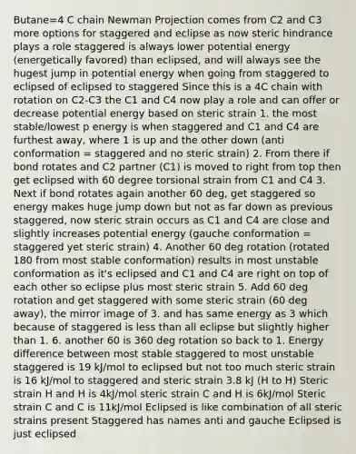 Butane=4 C chain Newman Projection comes from C2 and C3 more options for staggered and eclipse as now steric hindrance plays a role staggered is always lower potential energy (energetically favored) than eclipsed, and will always see the hugest jump in potential energy when going from staggered to eclipsed of eclipsed to staggered Since this is a 4C chain with rotation on C2-C3 the C1 and C4 now play a role and can offer or decrease potential energy based on steric strain 1. the most stable/lowest p energy is when staggered and C1 and C4 are furthest away, where 1 is up and the other down (anti conformation = staggered and no steric strain) 2. From there if bond rotates and C2 partner (C1) is moved to right from top then get eclipsed with 60 degree torsional strain from C1 and C4 3. Next if bond rotates again another 60 deg, get staggered so energy makes huge jump down but not as far down as previous staggered, now steric strain occurs as C1 and C4 are close and slightly increases potential energy (gauche conformation = staggered yet steric strain) 4. Another 60 deg rotation (rotated 180 from most stable conformation) results in most unstable conformation as it's eclipsed and C1 and C4 are right on top of each other so eclipse plus most steric strain 5. Add 60 deg rotation and get staggered with some steric strain (60 deg away), the mirror image of 3. and has same energy as 3 which because of staggered is <a href='https://www.questionai.com/knowledge/k7BtlYpAMX-less-than' class='anchor-knowledge'>less than</a> all eclipse but slightly higher than 1. 6. another 60 is 360 deg rotation so back to 1. Energy difference between most stable staggered to most unstable staggered is 19 kJ/mol to eclipsed but not too much steric strain is 16 kJ/mol to staggered and steric strain 3.8 kJ (H to H) Steric strain H and H is 4kJ/mol steric strain C and H is 6kJ/mol Steric strain C and C is 11kJ/mol Eclipsed is like combination of all steric strains present Staggered has names anti and gauche Eclipsed is just eclipsed