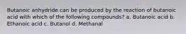 Butanoic anhydride can be produced by the reaction of butanoic acid with which of the following compounds? a. Butanoic acid b. Ethanoic acid c. Butanol d. Methanal