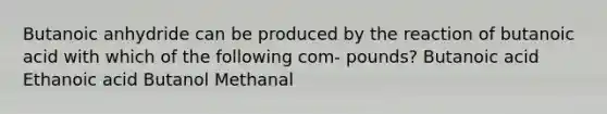 Butanoic anhydride can be produced by the reaction of butanoic acid with which of the following com- pounds? Butanoic acid Ethanoic acid Butanol Methanal