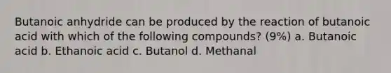 Butanoic anhydride can be produced by the reaction of butanoic acid with which of the following compounds? (9%) a. Butanoic acid b. Ethanoic acid c. Butanol d. Methanal