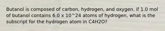 Butanol is composed of carbon, hydrogen, and oxygen. if 1.0 mol of butanol contains 6.0 x 10^24 atoms of hydrogen, what is the subscript for the hydrogen atom in C4H2O?