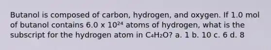 Butanol is composed of carbon, hydrogen, and oxygen. If 1.0 mol of butanol contains 6.0 x 10²⁴ atoms of hydrogen, what is the subscript for the hydrogen atom in C₄H₂O? a. 1 b. 10 c. 6 d. 8