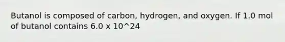 Butanol is composed of carbon, hydrogen, and oxygen. If 1.0 mol of butanol contains 6.0 x 10^24