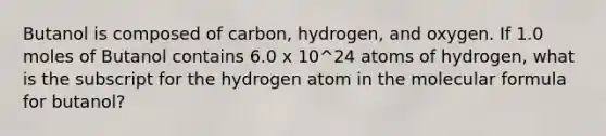 Butanol is composed of carbon, hydrogen, and oxygen. If 1.0 moles of Butanol contains 6.0 x 10^24 atoms of hydrogen, what is the subscript for the hydrogen atom in the molecular formula for butanol?