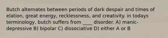 Butch alternates between periods of dark despair and times of elation, great energy, recklessness, and creativity. in todays terminology, butch suffers from ____ disorder. A) manic-depressive B) bipolar C) dissociative D) either A or B