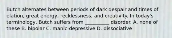 Butch alternates between periods of dark despair and times of elation, great energy, recklessness, and creativity. In today's terminology, Butch suffers from __________ disorder. A. none of these B. bipolar C. manic-depressive D. dissociative