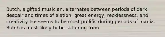 Butch, a gifted musician, alternates between periods of dark despair and times of elation, great energy, recklessness, and creativity. He seems to be most prolific during periods of mania. Butch is most likely to be suffering from
