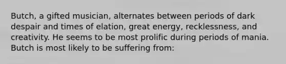 Butch, a gifted musician, alternates between periods of dark despair and times of elation, great energy, recklessness, and creativity. He seems to be most prolific during periods of mania. Butch is most likely to be suffering from: