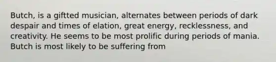 Butch, is a giftted musician, alternates between periods of dark despair and times of elation, great energy, recklessness, and creativity. He seems to be most prolific during periods of mania. Butch is most likely to be suffering from