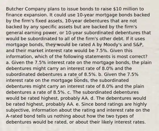 Butcher Company plans to issue bonds to raise 10 million to finance expansion. It could use 10-year mortgage bonds backed by the firm's fixed assets, 10-year debentures that are not backed by any specific assets but are backed by the firm's general earning power, or 10-year subordinated debentures that would be subordinated to all of the firm's other debt. If it uses mortgage bonds, they would be rated A by Moody's and S&P, and their market interest rate would be 7.5%. Given this information, which of the following statements is most correct? a. Given the 7.5% interest rate on the mortgage bonds, the plain debentures might carry an interest rate of 8.0% and the subordinated debentures a rate of 8.5%. b. Given the 7.5% interest rate on the mortgage bonds, the subordinated debentures might carry an interest rate of 8.0% and the plain debentures a rate of 8.5%. c. The subordinated debentures would be rated highest, probably AA. d. The debentures would be rated highest, probably AA. e. Since bond ratings are highly subjective, information about the rating and interest rate on the A-rated bond tells us nothing about how the two types of debentures would be rated, or about their likely interest rates.