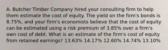 A. Butcher Timber Company hired your consulting firm to help them estimate the cost of equity. The yield on the firm's bonds is 8.75%, and your firm's economists believe that the cost of equity can be estimated using a risk premium of 3.85% over a firm's own cost of debt. What is an estimate of the firm's cost of equity from retained earnings? 13.63% 14.17% 12.60% 14.74% 13.10%