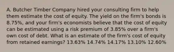 A. Butcher Timber Company hired your consulting firm to help them estimate the cost of equity. The yield on the firm's bonds is 8.75%, and your firm's economists believe that the cost of equity can be estimated using a risk premium of 3.85% over a firm's own cost of debt. What is an estimate of the firm's cost of equity from retained earnings? 13.63% 14.74% 14.17% 13.10% 12.60%