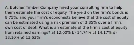 A. Butcher Timber Company hired your consulting firm to help them estimate the cost of equity. The yield on the firm's bonds is 8.75%, and your firm's economists believe that the cost of equity can be estimated using a risk premium of 3.85% over a firm's own cost of debt. What is an estimate of the firm's cost of equity from retained earnings? a) 12.60% b) 14.74% c) 14.17% d) 13.10% e) 13.63%