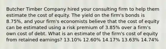 Butcher Timber Company hired your consulting firm to help them estimate the cost of equity. The yield on the firm's bonds is 8.75%, and your firm's economists believe that the cost of equity can be estimated using a risk premium of 3.85% over a firm's own cost of debt. What is an estimate of the firm's cost of equity from retained earnings? 13.10% 12.60% 14.17% 13.63% 14.74%