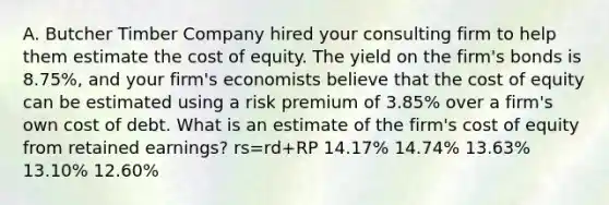 A. Butcher Timber Company hired your consulting firm to help them estimate the cost of equity. The yield on the firm's bonds is 8.75%, and your firm's economists believe that the cost of equity can be estimated using a risk premium of 3.85% over a firm's own cost of debt. What is an estimate of the firm's cost of equity from retained earnings? rs=rd+RP 14.17% 14.74% 13.63% 13.10% 12.60%