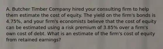 A. Butcher Timber Company hired your consulting firm to help them estimate the cost of equity. The yield on the firm's bonds is 4.75%, and your firm's economists believe that the cost of equity can be estimated using a risk premium of 3.85% over a firm's own cost of debt. What is an estimate of the firm's cost of equity from retained earnings?