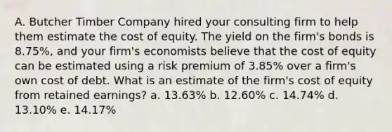 A. Butcher Timber Company hired your consulting firm to help them estimate the cost of equity. The yield on the firm's bonds is 8.75%, and your firm's economists believe that the cost of equity can be estimated using a risk premium of 3.85% over a firm's own cost of debt. What is an estimate of the firm's cost of equity from retained earnings? a. 13.63% b. 12.60% c. 14.74% d. 13.10% e. 14.17%