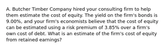 A. Butcher Timber Company hired your consulting firm to help them estimate the cost of equity. The yield on the firm's bonds is 9.00%, and your firm's economists believe that the cost of equity can be estimated using a risk premium of 3.85% over a firm's own cost of debt. What is an estimate of the firm's cost of equity from retained earnings?