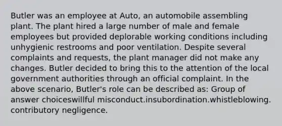 Butler was an employee at Auto, an automobile assembling plant. The plant hired a large number of male and female employees but provided deplorable working conditions including unhygienic restrooms and poor ventilation. Despite several complaints and requests, the plant manager did not make any changes. Butler decided to bring this to the attention of the local government authorities through an official complaint. In the above scenario, Butler's role can be described as:​ Group of answer choices​willful misconduct.​insubordination.​whistleblowing.​contributory negligence.