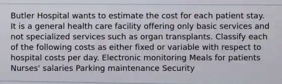 Butler Hospital wants to estimate the cost for each patient stay. It is a general health care facility offering only basic services and not specialized services such as organ transplants. Classify each of the following costs as either fixed or variable with respect to hospital costs per day. Electronic monitoring Meals for patients Nurses' salaries Parking maintenance Security