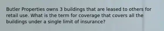 Butler Properties owns 3 buildings that are leased to others for retail use. What is the term for coverage that covers all the buildings under a single limit of insurance?