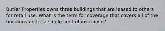 Butler Properties owns three buildings that are leased to others for retail use. What is the term for coverage that covers all of the buildings under a single limit of insurance?