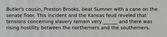 Butler's cousin, Preston Brooks, beat Sumner with a cane on the senate floor. This incident and the Kansas feud reveled that tensions concerning slavery remain very ______ and there was rising hostility between the northerners and the southerners.