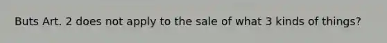 Buts Art. 2 does not apply to the sale of what 3 kinds of things?