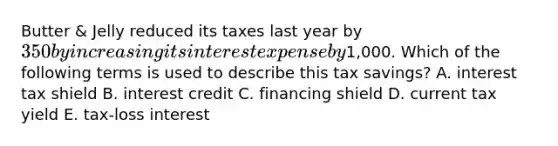 Butter & Jelly reduced its taxes last year by 350 by increasing its interest expense by1,000. Which of the following terms is used to describe this tax savings? A. interest tax shield B. interest credit C. financing shield D. current tax yield E. tax-loss interest