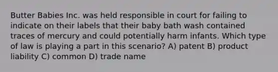 Butter Babies Inc. was held responsible in court for failing to indicate on their labels that their baby bath wash contained traces of mercury and could potentially harm infants. Which type of law is playing a part in this scenario? A) patent B) product liability C) common D) trade name