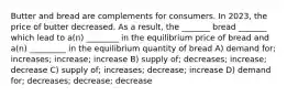 Butter and bread are complements for consumers. In 2023, the price of butter decreased. As a result, the _______ bread _______ which lead to a(n) ________ in the equilibrium price of bread and a(n) _________ in the equilibrium quantity of bread A) demand for; increases; increase; increase B) supply of; decreases; increase; decrease C) supply of; increases; decrease; increase D) demand for; decreases; decrease; decrease