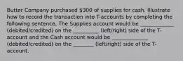 Butter Company purchased 300 of supplies for cash. Illustrate how to record the transaction into T-accounts by completing the following sentence. The Supplies account would be _____________ (debited/credited) on the __________ (left/right) side of the T-account and the Cash account would be ______________ (debited/credited) on the ________ (left/right) side of the T-account.