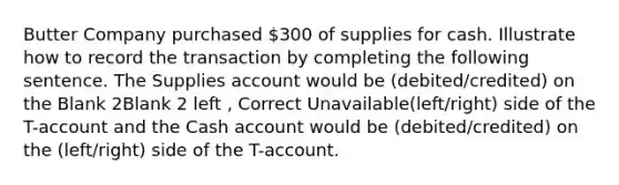 Butter Company purchased 300 of supplies for cash. Illustrate how to record the transaction by completing the following sentence. The Supplies account would be (debited/credited) on the Blank 2Blank 2 left , Correct Unavailable(left/right) side of the T-account and the Cash account would be (debited/credited) on the (left/right) side of the T-account.