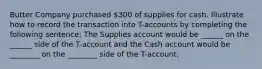 Butter Company purchased 300 of supplies for cash. Illustrate how to record the transaction into T-accounts by completing the following sentence: The Supplies account would be ______ on the ______ side of the T-account and the Cash account would be ________ on the ________ side of the T-account.