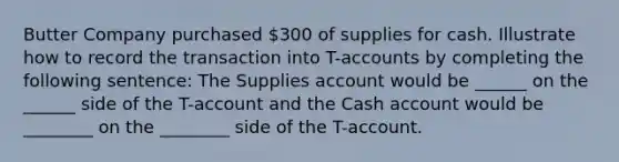 Butter Company purchased 300 of supplies for cash. Illustrate how to record the transaction into T-accounts by completing the following sentence: The Supplies account would be ______ on the ______ side of the T-account and the Cash account would be ________ on the ________ side of the T-account.