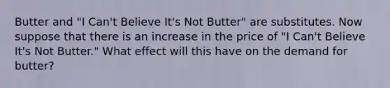 Butter and "I Can't Believe It's Not Butter" are substitutes. Now suppose that there is an increase in the price of "I Can't Believe It's Not Butter." What effect will this have on the demand for butter?