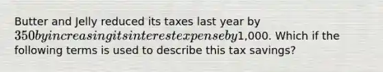 Butter and Jelly reduced its taxes last year by 350 by increasing its interest expense by1,000. Which if the following terms is used to describe this tax savings?