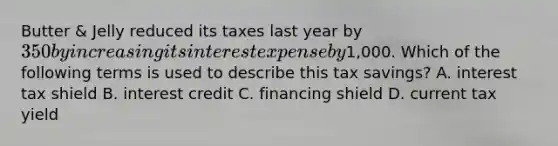 Butter & Jelly reduced its taxes last year by 350 by increasing its interest expense by1,000. Which of the following terms is used to describe this tax savings? A. interest tax shield B. interest credit C. financing shield D. current tax yield