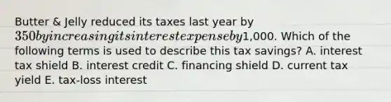 Butter & Jelly reduced its taxes last year by 350 by increasing its interest expense by1,000. Which of the following terms is used to describe this tax savings? A. interest tax shield B. interest credit C. financing shield D. current tax yield E. tax-loss interest