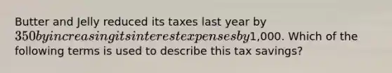 Butter and Jelly reduced its taxes last year by 350 by increasing its interest expenses by1,000. Which of the following terms is used to describe this tax savings?