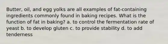 Butter, oil, and egg yolks are all examples of fat-containing ingredients commonly found in baking recipes. What is the function of fat in baking? a. to control the fermentation rate of yeast b. to develop gluten c. to provide stability d. to add tenderness