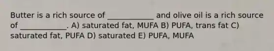 Butter is a rich source of ____________ and olive oil is a rich source of ____________. A) saturated fat, MUFA B) PUFA, trans fat C) saturated fat, PUFA D) saturated E) PUFA, MUFA