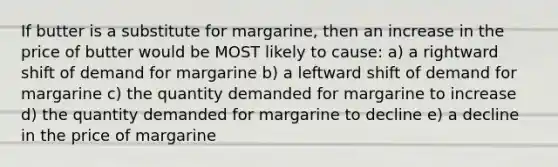 If butter is a substitute for margarine, then an increase in the price of butter would be MOST likely to cause: a) a rightward shift of demand for margarine b) a leftward shift of demand for margarine c) the quantity demanded for margarine to increase d) the quantity demanded for margarine to decline e) a decline in the price of margarine