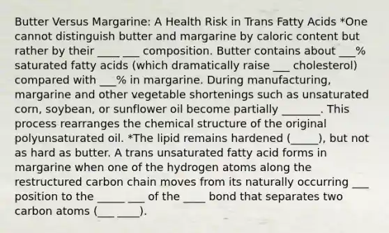 Butter Versus Margarine: A Health Risk in Trans Fatty Acids *One cannot distinguish butter and margarine by caloric content but rather by their ____ ___ composition. Butter contains about ___% saturated fatty acids (which dramatically raise ___ cholesterol) compared with ___% in margarine. During manufacturing, margarine and other vegetable shortenings such as unsaturated corn, soybean, or sunflower oil become partially _______. This process rearranges the chemical structure of the original polyunsaturated oil. *The lipid remains hardened (_____), but not as hard as butter. A trans unsaturated fatty acid forms in margarine when one of the hydrogen atoms along the restructured carbon chain moves from its naturally occurring ___ position to the _____ ___ of the ____ bond that separates two carbon atoms (___ ____).