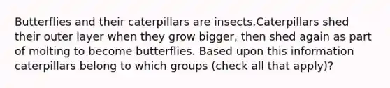 Butterflies and their caterpillars are insects.Caterpillars shed their outer layer when they grow bigger, then shed again as part of molting to become butterflies. Based upon this information caterpillars belong to which groups (check all that apply)?