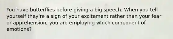 You have butterflies before giving a big speech. When you tell yourself they're a sign of your excitement rather than your fear or apprehension, you are employing which component of emotions?