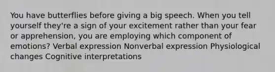 You have butterflies before giving a big speech. When you tell yourself they're a sign of your excitement rather than your fear or apprehension, you are employing which component of emotions? Verbal expression Nonverbal expression Physiological changes Cognitive interpretations